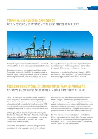 EDIÇÃO Nº69
PESAGEM OBRIGATÓRIA DE CONTENTORES PARA EXPORTAÇÃO
ALTERAÇÃO DA CONVENÇÃO SOLAS ENTROU EM VIGOR A PARTIR DE 1 DE JULHO
Desde 1 de julho deste ano que entraram em vigor novas
regras obrigatórias relativamente à verificação do peso
dos contentores. Estes novos procedimentos de embarque,
introduzidos pela Organização Marítima Internacional (IMO –
International Maritime Organization) no início de 2015, são
uma exigência global para o transporte marítimo internacional.
Em Portugal, o IMT, IP deliberou implementar um conjunto
de Métodos, designados Método 1 e Método 2, para obtenção
do peso bruto verificado dos contentores para exportação,
restringindo-se o Método 2 às entidades que estejam
credenciadas por esta entidade.
Esta norma, em vigor desde 1 de julho, obriga todos os
operadores do setor a proceder aos devidos cuidados
preparatórios, adotando as políticas e os procedimentos
necessários para a efetiva aplicação da nova medida
regulamentar. Os carregadores são obrigados a verificar o
peso bruto do contentor para exportação. Caso a informação
do peso verificado não for entregue à companhia/agência
marítima, o contentor não será carregado a bordo do navio ou
poderá mesmo não ter autorização de entrada em terminal.
No Porto de Sines a comunicação do VGM – Verified Gross
Mass, é efetuada através da Janela Única Portuária, podendo
ser utilizados os seguintes mecanismos nesta plataforma:
mensagens EDIFACT (COPARN e/ou COPRAR), Écran dedicado
ao VGM e Upload de Excel pré-formatado.
AsobrasdeexpansãodoTerminaldeContentores–TerminalXXI
referentesàFase2+foramconcluídasnopassadomêsdejunho.
As obras consistiram na ampliação do topo NW do cais do
Terminal XXI para um total de 200m, destinados à operação
de navios feeder, contribuindo também para um incremento
na área de parqueamento para um total de 39,1ha. O cais
TERMINAL XXI AUMENTA CAPACIDADE
FASE 2+ CONCLUÍDA NO PASSADO MÊS DE JUNHO OFERECE 200M DE CAIS
PROJETOS 11
foi equipado com duas gruas móveis que permitem operar
navios de menores dimensões, ajudando a libertar o cais
principal, de 946m, para a receção de motherships.
Atualmente a capacidade do Terminal XXI é de 2.1M TEU,
em resposta à crescente procura que esta infraestrutura
tem vindo a registar desde o início da sua atividade.
 