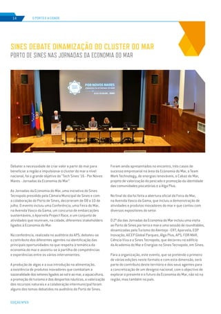 EDIÇÃO Nº69
Debater a necessidade de criar valor a partir do mar para
beneficiar a região e impulsionar o cluster do mar a nível
nacional, foi o grande objetivo do “Tech Sines ‘16 - Por Novos
Mares - Jornadas da Economia do Mar”.
As Jornadas da Economia do Mar, uma iniciativa do Sines
Tecnopolo presidido pela Câmara Municipal de Sines e com
a colaboração do Porto de Sines, decorreram de 08 a 10 de
julho. O evento incluiu uma Conferência, uma Feira do Mar,
na Avenida Vasco da Gama, um concurso de embarcações
sustentáveis, o Aporvela Project Race, e um conjunto de
atividades que reuniram, na cidade, diferentes stakeholders
ligados à Economia do Mar.
Na conferência, realizada no auditório da APS, debateu-se
o contributo dos diferentes agentes na identificação das
principais oportunidades no que respeita à temática da
economia do mar e assistiu-se à partilha de competências
e experiências entre os vários intervenientes.
A produção de algas e a sua introdução na alimentação,
a existência de produtos inovadores que combatam a
sazonalidadedossetoresligadosaosoleaomar,aaquacultura,
a promoção do turismo e dos desportos náuticos, a valorização
dos recursos naturais e a colaboração intermunicipal foram
alguns dos temas debatidos no auditório do Porto de Sines.
O PORTO E A CIDADE14
Foram ainda apresentados no encontro, três casos de
sucesso empresarial na área da Economia do Mar, a Team
Work Technology, de energias renováveis, o Cabaz do Mar,
projeto de valorização do pescado e promoção da identidade
das comunidades piscatórias e a Alga Plus.
No final do dia foi feita a abertura oficial da Feira do Mar,
na Avenida Vasco da Gama, que incluiu a demonstração de
atividades e produtos inovadores do mar e que contou com
diversos expositores do setor.
O 2º dia das Jornadas da Economia do Mar incluiu uma visita
ao Porto de Sines por terra e mar e uma sessão de roundtables,
dinamizadas pelo Turismo do Alentejo - ERT, Aporvela, EDP
Inovação, AICEP Global Parques, Alga Plus, APS, FOR-MAR,
Ciência Viva e o Sines Tecnopolo, que decorreu no edifício
da Academia do Mar e Energias no Sines Tecnopolo, em Sines.
Para a organização, este evento, que se pretende o primeiro
de várias edições neste formato e com esta dimensão, será
parte do contributo deste território e dos seus agentes para
a concretização de um desígnio nacional, com o objectivo de
explorar o presente e o futuro da Economia do Mar, não só na
região, mas também no país.
SINES DEBATE DINAMIZAÇÃO DO CLUSTER DO MAR
PORTO DE SINES NAS JORNADAS DA ECONOMIA DO MAR
 