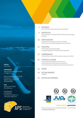 EDIÇÃO Nº69
DIRETOR
João Franco
PROPRIEDADE
Administração dos Portos de Sines
e do Algarve, SA
Número de Registo: DSC.RV.16.002
Contribuinte n.º 501 208 950
Depósito Legal: 276191/08
ISSN 1646-2882
SEDE
Apartado 16, EC SINES
7521-953 Sines
T 269 860 600
F 269 860 690
E geral@apsinesalgarve.pt
www.apsinesalgarve.pt
DESTAQUE
• Dia do Porto de Sines reúne centenas de pessoas
ENTREVISTA
• Álvaro Beijinha, Presidente da Câmara Municipal de Santiago
do Cacém
PORTO SEGURO
• Bandeira Azul hasteada na Praia Vaco da Gama
• APS renova certificação de Segurança da Informação
PROJETOS
•Terminal XXI aumenta capacidade
• Pesagemobrigatóriadecontentoresparaexportação
COORDENADAS
• Porto de Sines cresce 10,5% no primeiro semestre de 2016
O PORTO E A CIDADE
• Sines debate dinamização do cluster do mar
• Sines acolhe festival “Ao Leme com Ciência Viva”
• Porto de Portimão recebeu prova do mundial de motonáutica
RADAR
SOLTAR AMARRAS
• GDCAPS
REVISTA DE IMPRENSA
4
6
10
11
12
14
16
18
19
No porto de Sines e para os âmbitos declarados - ver certificados
em www.portodesines.pt
 