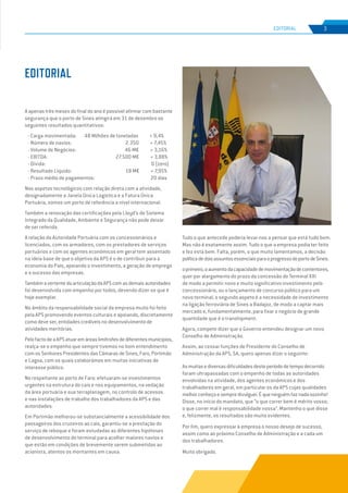 EDIÇÃO Nº69
A apenas três meses do final do ano é possível afirmar com bastante
segurança que o porto de Sines atingirá em 31 de dezembro os
seguintes resultados quantitativos:
- Carga movimentada: 48 Milhões de toneladas + 9,4%
- Número de navios: 2.350 + 7,45%
- Volume de Negócios: 46 M€ + 3,16%
- EBITDA: 27.500 M€ + 3,88%
- Dívida: 0 (zero)
- Resultado Líquido: 18 M€ + 7,95%
- Prazo médio de pagamentos: 20 dias
Nos aspetos tecnológicos com relação direta com a atividade,
designadamente a Janela Única Logística e a Fatura Única
Portuária, somos um porto de referência a nível internacional.
Também a renovação das certificações pela Lloyd’s do Sistema
Integrado da Qualidade, Ambiente e Segurança não pode deixar
de ser referida.
A relação da Autoridade Portuária com os concessionários e
licenciados, com os armadores, com os prestadores de serviços
portuários e com os agentes económicos em geral tem assentado
na ideia base de que o objetivo da APS é o de contribuir para a
economia do País, apoiando o investimento, a geração de emprego
e o sucesso das empresas.
TambémavertentedaarticulaçãodaAPScomasdemaisautoridades
foi desenvolvida com empenho por todos, devendo dizer-se que é
hoje exemplar.
No âmbito da responsabilidade social da empresa muito foi feito
pela APS promovendo eventos culturais e apoiando, discretamente
como deve ser, entidades credíveis no desenvolvimento de
atividades meritórias.
PelofactodeaAPSatuaremáreaslimítrofesdediferentesmunicípios,
realça-se o empenho que sempre tivemos no bom entendimento
com os Senhores Presidentes das Câmaras de Sines, Faro, Portimão
e Lagoa, com os quais colaborámos em muitas iniciativas de
interesse público.
No respeitante ao porto de Faro: efetuaram-se investimentos
urgentes na estrutura do cais e nos equipamentos, na vedação
da área portuária e sua terraplanagem, no controlo de acessos
e nas instalações de trabalho dos trabalhadores da APS e das
autoridades.
Em Portimão melhorou-se substancialmente a acessibilidade dos
passageiros dos cruzeiros ao cais, garantiu-se a prestação do
serviço de reboque e foram estudadas as diferentes hipóteses
de desenvolvimento do terminal para acolher maiores navios e
que estão em condições de brevemente serem submetidas ao
acionista, atentos os montantes em causa.
Tudo o que antecede poderia levar-nos a pensar que está tudo bem.
Mas não é exatamente assim. Tudo o que a empresa podia ter feito
e fez está bem. Falta, porém, o que muito lamentamos, a decisão
políticadedoisassuntosessenciaisparaoprogressodoportodeSines:
oprimeiro,oaumentodacapacidadedemovimentaçãodecontentores,
quer por alargamento do prazo da concessão do Terminal XXI
de modo a permitir novo e muito significativo investimento pelo
concessionário, ou o lançamento de concurso público para um
novo terminal; o segundo aspeto é a necessidade de investimento
na ligação ferroviária de Sines a Badajoz, de modo a captar mais
mercado e, fundamentalmente, para fixar o negócio de grande
quantidade que é o transhipment.
Agora, compete dizer que o Governo entendeu designar um novo
Conselho de Administração.
Assim, ao cessar funções de Presidente do Conselho de
Administração da APS, SA, quero apenas dizer o seguinte:
Asmuitasediversasdificuldadesdesteperíododetempodecorrido
foram ultrapassadas com o empenho de todas as autoridades
envolvidas na atividade, dos agentes económicos e dos
trabalhadores em geral, em particular os da APS cujas qualidades
melhorconheçoesempredivulguei.Équeninguémfaznadasozinho!
Disse, no início do mandato, que “o que correr bem é mérito vosso;
o que correr mal é responsabilidade nossa”. Mantenho o que disse
e, felizmente, os resultados são muito evidentes.
Por fim, quero expressar à empresa o nosso desejo de sucesso,
assim como ao próximo Conselho de Administração e a cada um
dos trabalhadores.
Muito obrigado.
EDITORIAL
3
EDIÇÃO Nº63
EDITORIAL
 