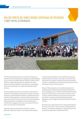 EDIÇÃO Nº69
Centenas de pessoas juntaram-se ao Porto de Sines para
assinalaroseudiaa19dejunhoeoprogramadecomemorações
incluiu visitas e atividades abertas ao público. O Dia do Porto
de Sines é organizado pela APS em conjunto com várias
empresas da Comunidade Portuária de Sines e autoridades
locais, contando ainda com o apoio da Câmara Municipal
de Sines.
Comemorado pelo terceiro ano consecutivo, o Dia do Porto
de Sines, tem por objetivo proporcionar à cidade e a todos os
visitantes a oportunidade de conhecer o quotidiano do porto,
através de visitas guiadas a várias áreas operacionais e de
segurança do porto e contou este ano com uma participação
ímpar por parte da comunidade, nas três iniciativas que
constituíram o programa do evento, uma visita ao Porto de
Sines, uma Corrida e uma Exposição.
Segundo a Administração do Porto de Sines, o evento
pretendeu “aproximar o porto e as empresas das pessoas,
DIA DO PORTO DE SINES REÚNE CENTENAS DE PESSOAS
E ABRE PORTAS À COMUNIDADE
DESTAQUE | DIA DO PORTO DE SINES4
incentivando a promoção de um dia diferente, em que os
visitantes puderam aceder a áreas que normalmente não
estão abertas ao público, sendo assim possível entender e
conhecer a realidade de uma infraestrutura portuária de cariz
internacional, como o Porto de Sines”.
Mais de 170 participantes num Auditório repleto foram
recebidos pelo Conselho de Administração dos Portos de
Sines e do Algarve e por membros da Comunidade Portuária
local e do município que, mais uma vez, se aliaram a esta
iniciativa, proporcionando uma visita única aos terminais
portuários, um passeio marítimo pela baía da cidade
alentejana e visita a algumas salas de comando e controlo
do porto.
De lembrar que o dia 19 de junho foi o dia da publicação do
Decreto-Lei n.º 270/71, que constituiu o Gabinete da Área
de Sines, entidade que impulsionou o desenvolvimento da
infraestrutura portuária e industrial de Sines.
 