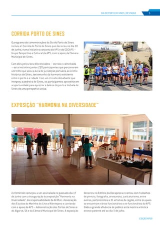 EDIÇÃO Nº69
CORRIDA PORTO DE SINES
EXPOSIÇÃO “HARMONIA NA DIVERSIDADE”
DIA DO PORTO DE SINES | DESTAQUE 5
O programa de comemorações do Dia do Porto de Sines
incluiu a I Corrida do Porto de Sines que decorreu no dia 18
de junho, numa iniciativa conjunta da APS e do GDCAPS –
Grupo Desportivo e Cultural da APS, com o apoio da Câmara
Municipal de Sines.
Com dois percursos diferenciados – corrida e caminhada
– esta iniciativa juntou 220 participantes que percorreram
um trilho que aliou a área de jurisdição portuária ao centro
histórico de Sines, testemunho da harmonia existente
entre o porto e a cidade. Com um circuito desafiante que
integrou a pedreira de Sines, os participantes aproveitaram
a oportunidade para apreciar a beleza do porto e da baía de
Sines de uma perspetiva única.
A efeméride começou a ser assinalada no passado dia 17
de junho com a inauguração da exposição “Harmonia na
Diversidade”, da responsabilidade da AEMLA - Associação
dos Escolas da Marinha do Litoral Alentejano e contando
com o apoio da APS – Administração dos Portos de Sines e
do Algarve, SA e da Câmara Municipal de Sines. A exposição
decorreu no Edifício da Docapesca e contou com trabalhos
de pintura, fotografia, artesanato, caricaturismo, entre
outros, pertencentes a 31 artistas da região, entre os quais
se encontram vários funcionários e ex-funcionários da APS.
Dada a grande afluência de público esta mostra artística
esteve patente até ao dia 3 de julho.
 