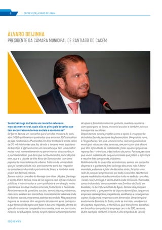 EDIÇÃO Nº69
Sendo Santiago do Cacém um concelho extenso e
marcadamente rural, quais são os principais desafios que
tem encontrado em termos sociais e económicos?
De facto, temos um concelho que é um dos maiores do país,
são 1 060 quilómetros quadrados que entre os 307 concelhos
dopaísnostornao12ºconcelhoemáreaterritorialetemoscerca
de 30 mil habitantes que faz de nós o terceiro mais populoso
do Alentejo. É efetivamente um concelho que tem uma matriz
muito rural, nomeadamente na parte interior do concelho, e
a particularidade, que diria que nenhuma outra parte do país
tem, que é a cidade de Vila Nova de Santo André, com uma
população marcadamente urbana. Trata-se de uma cidade
que foi construída de raiz, precisamente para dar resposta
ao complexo industrial e portuário de Sines, e também mais
jovem em termos etários.
SomosoúnicoconcelhodoAlentejocomduascidades,Santiago
e Santo André, temos mais de 50 lugares com infraestruturas
públicas e manter todas e com qualidade é um desafio muito
grande que envolve muitos recursos financeiros e humanos.
Relativamente às questões sociais, temos alguns problemas,
não como existem em concelhos marcadamente urbanos onde
hábairrossociais,mastemospobrezaescondida.Nospequenos
lugares as pessoas têm vergonha de assumir essa pobreza e
oquetemosvindoaprocurarfazerédarumaresposta,dentro do
que são as nossas competências e meios, mas em particular,
na área da educação. Temos no pré escolar um complemento
de apoio à família totalmente gratuito, auxílios escolares
com apoio para os livros, material escolar e também para os
transportes escolares.
Depois temos outros projetos como o apoio à recuperação
de habitações de pessoas desfavorecidas. Um projeto novo,
o “Engenhocas” em que uma carrinha, com um funcionário
municipal vai a casa das pessoas, em particular dos idosos
que têm dificuldade de mobilidade, fazer aquelas pequenas
reparações – elétricas, a fechadura da porta. Para as pessoas
que vivem isoladas são pequenas coisas que fazem a diferença
e resolve-lhes um grande problema.
Relativamente às questões económicas, somos um concelho
disperso e o que temos feito ao longo dos anos, não é deste
mandato, estamos a falar de décadas atrás, foi criar uma
rede de parques empresariais por todo o concelho. Não temos
aquelemodeloclássicodecentralizartudonasededoconcelho,
neste caso Santiago e Santo André onde temos as chamadas
zonas industriais, temos também nas Ermidas do Sado, em
Alvalade, no Cercal e em Vale de Água. Temos seis parques
empresariais, o que permite de alguma forma fixar pequenas
empresascomooficinas,carpintarias,serrilhariaseconseguimos
captar já algumas empresas com dimensão. Um exemplo é
exatamente Ermidas do Sado, onde se instalou uma fábrica
de capitais espanhóis, a MareDeus, que transforma bacalhau
em bacalhau congelado e emprega cerca de 200 pessoas.
Outro exemplo também recente é uma empresa do Cercal,
ÁLVARO BEIJINHA
PRESIDENTE DA CÂMARA MUNICIPAL DE SANTIAGO DO CACÉM
ENTREVISTA | ÁLVARO BEIJINHA6
 