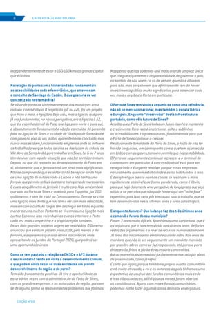 EDIÇÃO Nº69
ENTREVISTA | ÁLVARO BEIJINHA8
independentemente de estar a 150/160 kms da grande capital
que é Lisboa.
Na relação do porto com o hinterland são fundamentais
as acessibilidades rodo e ferroviárias, que atravessam
o concelho de Santiago do Cacém. O que gostaria de ver
concretizado nesta matéria?
Se olhar do ponto de vista meramente dos munícipes era a
rodovia, como é óbvio. O projeto do ip8 ou A26, foi um projeto
que ficou a meio, a ligação a Beja caiu, mas a ligação que para
já era fundamental, na nossa perspetiva, era a ligação à A2,
que é a espinha dorsal do País, que liga para norte e para sul,
é absolutamente fundamental e não foi concluída. Já para não
falar na ligação de Sines e a cidade de Vila Nova de Santo André
com pinos no eixo da via, a obra aparentemente concluída, mas
nuncamaisestáemfuncionamentoemplenoeondeosmilhares
de trabalhadores que todos os dias se deslocam da cidade de
VilaNovadeSantoAndréparatrabalharemSines,há6ou7anos
têm de viver com aquela situação que não faz sentido nenhum.
Depois, no que diz respeito ao desenvolvimento do Porto em
si, obviamente que a ferrovia terá um peso mais significativo.
Não se compreende que este Porto não beneficie ainda hoje
de uma ligação de autoestrada a Lisboa e não tenha uma
ferroviaquepermitareduzircustosnotransportedemercadorias.
Ocustoaoquilómetrodaferroviaémuitocaro.Hojeumcomboio
que saia do Porto de Sines e queira ir para Espanha, faz 200
quilómetros e tem de ir até ao Entroncamento. Tem de se criar
umaligaçãomaisdiretaquenãotemavercommaisvelocidade,
massimcomocusto.Ascargastêmdechegaremtaldiaequanto
menor o custo melhor. Portanto se tivermos uma ligação mais
curta a Espanha isso vai reduzir os custos e tornará o Porto
cada vez mais competitivo e a própria região também.
Esses dois grandes projetos urgem ser resolvidos. O Governo
anunciou que será um projeto para 2018, pelo menos o da
ferrovia, e esperemos que isso venha a acontecer, aliás
aproveitando os fundos do Portugal 2020, que poderá ser
uma oportunidade única.
Como se tem pautado a relação da CMSC e a APS durante
o seu mandato? Tendo em vista o desenvolvimento comum,
o que podem ainda fazer as duas entidades em prol do
desenvolvimento da região e do porto?
Tem sido francamente positiva. Já tive a oportunidade de
estar várias vezes com a administração do Porto de Sines,
com as grandes empresas e as autarquias da região, para ver
se de alguma forma se resolvem estes problemas que falámos.
Mas penso que nos podemos unir mais, criando uma voz única
que chegue a quem tem a responsabilidade de governar o país,
no sentido de não virem cá só de vez em quando e olharem
para isto, mas perceberem que efetivamente tem de haver
investimento público muito significativo para potenciar cada
vez mais a região e o Porto em particular.
O Porto de Sines tem vindo a assumir-se como uma referência,
não só no mercado nacional, mas também à escala Ibérica
e Europeia. Enquanto “observador” desta infraestrutura
portuária, como vê o futuro de Sines?
AcreditoqueoPortodeSinestenhaumfuturorisonhoemantenha
o crecimento. Para isso é importante, volto a sublinhar,
as acessibilidades e infraestruturas, fundamentais para que
o Porto de Sines continue a crescer.
Relativamente à realidade do Porto de Sines, o facto de não ter
havido confusões, em contraponto com o que tem acontecido
emLisboacomasgreves,tambémpermitequehajaestabilidade.
O Porto vai seguramente continuar a crescer e o terminal de
contentores em particular. A concessão atual está para ser
renegociada e é urgente resolver porque estas empresas
naturalmente querem estabilidade e estão habituadas a isso.
É desejável que a esse nível as coisas se resolvam o mais
rapidamente possível e de forma ponderada, como é óbvio,
paraquehajaclaramenteumaperspetivadelongoprazo,queseja
sólida e se perceba que não pode haver aqui um “volte face”
repentino, pois isso seria pôr em causa todo o trabalho que se
tem desenvolvidos neste últimos anos e seria catastrófico.
E enquanto Autarca? Que balanço faz dos três últimos anos
e como vê o futuro do seu município?
Foram 3 anos muito difíceis. Apanhámos uma conjuntura, que é
a conjuntura que o país tem vivido nos últimos anos, de fortes
restrições orçamentais e a nível de recursos humanos também.
Játinhaditonacampanhaeleitoraleduranteestesdoisanos de
mandato que não ía ser seguramente um mandato marcado
por grandes obras como se fez no passado, até porque parte
delas estão feitas e já não é necessário construí-las.
Atéaomomento,estemandatofoiclaramentemarcadoporobras
de proximidade, como já referi.
É certo que agora, porque também o próprio quadro comunitário
está muito atrasado, e eu e os autarcas do país tínhamos uma
expectativa de usufruir dos fundos comunitários mais cedo
e isso não aconteceu, só há poucos meses foram abertas
as candidaturas. Agora, com esses fundos comunitários,
podemos então fazer algumas obras de maior envergadura.
 