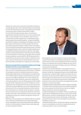 EDIÇÃO Nº69
ÁLVARO BEIJINHA | ENTREVISTA 9
Embora nós, mesmo sem os fundos comunitários, tenhamos
mantido algumas obras. Dou o exemplo de obras mais pesadas
do ponto de vista financeiro como a requalificação da estrada
municipal que liga a Cidade de Santo André à aldeia.
Por outro lado conseguimos fazer alguns investimentos
importantesnaáreadosaneamento,comaconstruçãodenovas
ETAR - já neste mandato uma em Alvalade, outra no Cercal –
investimentos também significativos na qualidade da água,
estamosdentrodeumaparceriapública-aságuasdoAlentejo-,
quesão20municípioseoGrupoÁguasdePortugal,ondesetêm
feito vários investimentos recorrendo também aos fundos
comunitários do quadro anterior e também deste novo quadro.
Aí sim temos feito investimentos expressivos porque o concelho
de Santiago do Cacém, aliás um pouco à imagem daquilo que é
a realidade do Alentejo, foi das zonas do país que mais rápido
investiunaáreadosaneamento.Ouseja,logonopós25deAbril,
ao contrário do Norte e do Centro, que só agora está a resolver
os seus problemas, nós temos 98 ou 99% de saneamento no
concelho há quase 30 anos. Qual é a fatura? Passaram trinta
anos e agora as infraestruturas estão obsoletas e precisam
de ser renovadas, esse agora é um esforço que se está a fazer.
Quais as suas expectativas e principais desafios que Santiago
do Cacém enfrenta a curto e médio prazo?
Oquenospropusemosdesdeoinício,ejulgoquejáconseguimos,
tem a ver com a consolidação financeira da câmara. A Câmara
de Santiago nunca teve um problema estrutural ou mesmo
talvezconjunturalfinanceiro,nuncaentrámosemincumprimento,
mas tínhamos alguma dívida, principalmente de curto prazo
que nos criava alguns problemas com a nossa relação com
os fornecedores. Neste momento reduzimos a dívida desde
o início do mandato em cerca de 45% passando de 18,5 milhões
para 10 milhões. Reduzimos cerca de 8,5 milhões em 3 anos
e hoje temos uma situação financeira que nos permite encarar
ofuturodeumaformadiferenteequeémuitoimportantepara a
economia local. Se os nossos fornecedores, sendo a câmara
para muitos deles o seu melhor cliente, receberem a tempo e
horas isto é bom para a economia local. Atualmente não temos
dívidas nenhumas a mais de 90 dias e temos um prazo médio
de pagamento, segundo o relatório do segundo trimestre de
julho, a 45 dias.
Nãotemosnenhumadívidaamaisde90dias.Mesmonarelação
comomovimentoassociativistaémuitoimportanteporque
muitas associaçõesvivemquaseexclusivamentedosubsídioda
câmara,esenãoreceberematempoehorasmuitasvezespõe
emcausa a própria atividade.
Nós chegámos a ter uma dívida de curto prazo de 8 milhões,
enestemomentotemosumadívidadecurtoprazode1,5milhões.
Isto permite-nos estar numa situação boa, tendo em conta que
temos um orçamento de cerca de 24 milhões por ano, que se
dividíssemos por mês seriam 2 milhões e esse é um limite que
não queremos ultrapassar.
Se estivermos muito endividados, o que pagamos em juros
limita-nos muito e é um dinheiro que não está ao serviço das
pessoas.Voudar-lheumpequenoexemplo:esteanodeliberámos
recentemente a redução do IMI e vamos ter do ponto de vista
financeiro menos cerca de 250 a 300 mil euros, mas em vez de
estar a pagar juros, deixamos de ter esta receita em benefício
das pessoas. Isto só é possível porque temos estabilidade
financeira. Há uns anos, muito mais do isto pagávamos de juros
à banca. É um pouco esta lógica.
Osdesafiospassamporaproveitaraomáximooquadrocomunitário
econtinuaratentaraomáximosermosumconcelhocompetitivo
para atrair pessoas. No último Census tivemos uma ligeira
queda e queremos inverter esse fenómeno.
A cidade de Santiago cresceu de 2001 a 2011 cerca de 6%, mas
depois vamos às freguesias do interior e essas caíram 9/10%.
Nós tentamos contrariar a desertificação do interior, mas não
é fácil. As pessoas vão à procura de emprego. E onde está o
emprego? Está em Sines e como Santiago está mais próximo
as pessoas mudam-se.
Instalandoinfraestruturasecriandomaisempregoconseguimos
inverter este problema e temos de ter espaços para que as
empresas se fixem. Este é o grande desafio.
 