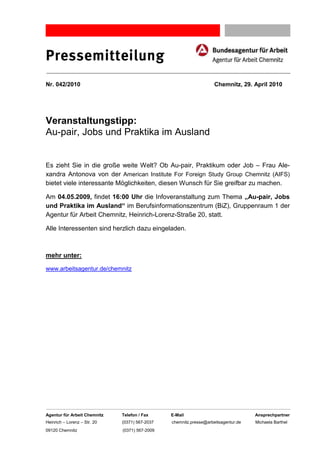 Pressemitteilung
Nr. 042/2010                                                        Chemnitz, 29. April 2010




Veranstaltungstipp:
Au-pair, Jobs und Praktika im Ausland


Es zieht Sie in die große weite Welt? Ob Au-pair, Praktikum oder Job – Frau Ale-
xandra Antonova von der American Institute For Foreign Study Group Chemnitz (AIFS)
bietet viele interessante Möglichkeiten, diesen Wunsch für Sie greifbar zu machen.

Am 04.05.2009, findet 16:00 Uhr die Infoveranstaltung zum Thema „Au-pair, Jobs
und Praktika im Ausland“ im Berufsinformationszentrum (BiZ), Gruppenraum 1 der
Agentur für Arbeit Chemnitz, Heinrich-Lorenz-Straße 20, statt.

Alle Interessenten sind herzlich dazu eingeladen.



mehr unter:

www.arbeitsagentur.de/chemnitz




Agentur für Arbeit Chemnitz   Telefon / Fax     E-Mail                              Ansprechpartner
Heinrich – Lorenz – Str. 20   (0371) 567-2037   chemnitz.presse@arbeitsagentur.de   Michaela Barthel
09120 Chemnitz                (0371) 567-2009
 