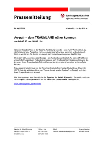 Pressemitteilung

Nr. 042/2010                                                        Chemnitz, 29. April 2010




Au-pair – dem TRAUMLAND näher kommen
am 04.05.10 um 16:00 Uhr


Abi oder Realabschluss in der Tasche, Ausbildung beendet – was nun? Wer Lust hat, zu-
nächst einmal eine Auszeit zu nehmen, Auslandserfahrung zu sammeln und dabei noch
Geld zu verdienen, für den ist ein Au-pair-Jahr möglicherweise genau das Richtige.

Ob in den USA, Australien oder Europa – ein Auslandsaufenthalt als Au-pair eröffnet Ihnen
ungeahnte Perspektiven. Nebenbei verbessern sich Ihre Sprachkenntnisse deutlich und Sie
kommen Ihrem Traumland ein Stück näher und lernen es einmal von einer anderen Seite
kennen.

Frau Alexandra Antonova von der American Institute For Foreign Study Group Chemnitz
(AIFS) hat alle wichtigen Infos zum Thema Au-pair sowie „Ausland“ im Gepäck und steht
Ihren Fragen Rede und Antwort.

Alle Interessenten sind herzlich in die Agentur für Arbeit Chemnitz, Berufsinformations-
zentrum (BiZ), Gruppenraum 1 auf der Heinrich-Lorenz-Straße 20 eingeladen.

www.arbeitsagentur.de/chemnitz




Agentur für Arbeit Chemnitz   Telefon / Fax     E-Mail                              Ansprechpartner
Heinrich – Lorenz – Str. 20   (0371) 567-2037   chemnitz.presse@arbeitsagentur.de   Michaela Barthel
09120 Chemnitz                (0371) 567-2009
 