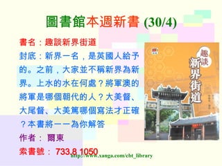圖書館 本週新書 (30/4) 書名：趣談新界街道 封底：新界一名，是英國人給予 的。之前，大家並不稱新界為新 界。上水的水在何處？將軍澳的 將軍是哪個朝代的人？大美督、 大尾督、大美篤哪個寫法才正確 ？本書將一一為你解答 作者：   爾東 索書號： 733.8 1050   