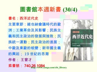 圖書館 本週新書 (30/4) 書名：西洋近代史 主要章節：維也納會議時代的歐 洲；工業革命及其影響；民族主 義和民主政治的發展與挫敗；民 族統一運動；民主政治的進展； 中歐及東歐的蛻變；新帝國主義 的興起； 19 世紀的思潮 作者：   王曾才 索書號： 740.26 1084   