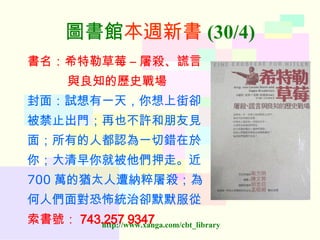 圖書館 本週新書 (30/4) 書名：希特勒草莓  –  屠殺、謊言 與良知的歷史戰場 封面：試想有一天，你想上街卻 被禁止出門；再也不許和朋友見 面；所有的人都認為一切錯在於 你；大清早你就被他們押走。近 700 萬的猶太人遭納粹屠殺；為 何人們面對恐怖統治卻默默服從 索書號： 743.257 9347   