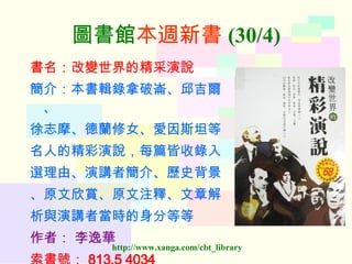 圖書館 本週新書 (30/4) 書名：改變世界的精采演說 簡介：本書輯錄拿破崙、邱吉爾、 徐志摩、德蘭修女、愛因斯坦等 名人的精彩演說，每篇皆收錄入 選理由、演講者簡介、歷史背景 、原文欣賞、原文注釋、文章解 析與演講者當時的身分等等 作者：   李逸華 索書號： 813.5 4034  
