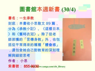 圖書館 本週新書 (30/4) 書名：一生承教 封底：本書收小思散文 89 篇， 分為《承教小記》、《這樣日本 》和《舊時衣冠》。除了從老 師那獲的「言傳身教」外，也包 括從平常得來的種種「體會感」 ，還包含她自己對教育的深刻理 解與細密思考 作者：   小思 索書號： 855 9030   