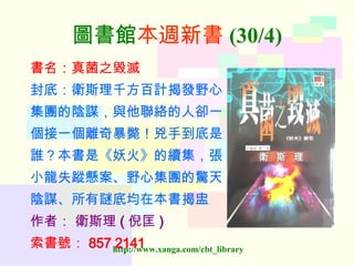 圖書館 本週新書 (30/4) 書名：真菌之毀滅 封底：衛斯理千方百計揭發野心 集團的陰謀，與他聯絡的人卻一 個接一個離奇暴斃！兇手到底是 誰？本書是《妖火》的續集，張 小龍失蹤懸案、野心集團的驚天 陰謀、所有謎底均在本書揭盅 作者：   衛斯理 ( 倪匡 ) 索書號： 857 2141   