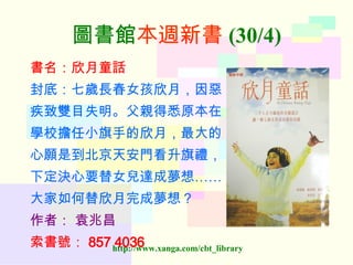 圖書館 本週新書 (30/4) 書名：欣月童話 封底：七歲長春女孩欣月，因惡 疾致雙目失明。父親得悉原本在 學校擔任小旗手的欣月，最大的 心願是到北京天安門看升旗禮， 下定決心要替女兒達成夢想…… 大家如何替欣月完成夢想？ 作者：   袁兆昌 索書號： 857 4036  