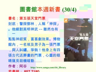 圖書館 本週新書 (30/4) 書名：第五張天堂門票 封底：警探鄧林，人稱「神探」 。他絕對英明神武 -- 雖然也有一 點點神經質，富喜劇效果。博物 館內，一名埃及男子為一張門票 ，與人糾纏、爭執！他身上有四 張古代送葬畫的門票，心靈的眼 睛窺見殺機暗動…… 作者：阿谷   索書號： 857 7180   