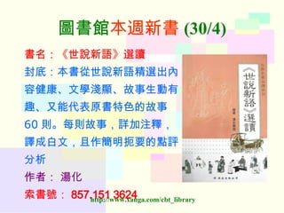 圖書館 本週新書 (30/4) 書名：《世說新語》選讀 封底：本書從世說新語精選出內 容健康、文學淺顯、故事生動有 趣、又能代表原書特色的故事 60 則。每則故事，詳加注釋， 譯成白文，且作簡明扼要的點評 分析 作者：   湯化 索書號： 857.151 3624   