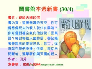 圖書館 本週新書 (30/4) 書名：寄給天國的信 書內頁：望著無邊的天空，你可 曾想像死去的親人就住在雲端？ 你可曾對著空氣向他訴說千言萬 語？每封寄給天國的信，都記錄 著喪親者的愛與思念；死亡，從 來就在我們身邊；但愛，卻從未 間斷地，連擊著你與天國的親人 作者：   田芳 索書號： 856.1 6044   