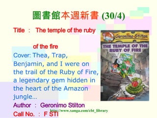 圖書館 本週新書 (30/4) Title ：   The temple of the ruby  of the fire Cover:  Thea, Trap,  Benjamin, and I were on  the trail of the Ruby of Fire,  a legendary gem hidden in  the heart of the Amazon  jungle…  Author ： Geronimo Stilton Call No. ： F STI   