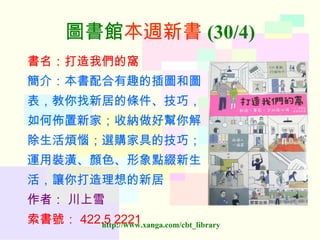 圖書館 本週新書 (30/4) 書名：打造我們的窩 簡介：本書配合有趣的插圖和圖 表，教你找新居的條件、技巧， 如何佈置新家；收納做好幫你解 除生活煩惱；選購家具的技巧； 運用裝潢、顏色、形象點綴新生 活，讓你打造理想的新居 作者：   川上雪 索書號： 422.5 2221   