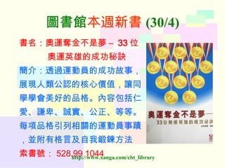 圖書館 本週新書 (30/4) 書名：奧運奪金不是夢  –  33 位 奧運英雄的成功秘訣 簡介：透過運動員的成功故事， 展現人類公認的核心價值，讓同 學學會美好的品格。內容包括仁 愛、謙卑、誠實、公正、等等。 每項品格引列相關的運動員事蹟 ，並附有格言及自我鍛鍊方法 索書號： 528.99 1044   