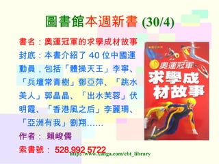 圖書館 本週新書 (30/4) 書名：奧運冠軍的求學成材故事 封底：本書介紹了 40 位中國運 動員，包括「體操天王」李寧、 「兵壇常青樹」鄧亞萍、「跳水 美人」郭晶晶、「出水芙蓉」伏 明霞、「香港風之后」李麗珊、 「亞洲有我」劉翔…… 作者：   賴峻儒 索書號： 528.992 5722  