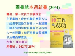 圖書館 本週新書 (30/4) 書名：第一次找工作就成功 主要章節：疲於求職的應對方法 ；給提不起勁工作的人一些建議 ；給不知如何做自我能力分析的 人一些建議；如何撰寫自我推薦 以及書面審查表…… 作者：   重田剛志 索書號： 542.77 2674   
