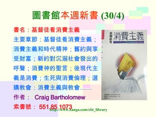 圖書館 本週新書 (30/4) 書名：基督徒看消費主義 主要章節：基督徒看消費主義； 消費主義和時代精神；舊約與享 受財富；新約對沉溺社會發出的 呼聲；消費神的聖言；後現代主 義是消費；生死與消費倫理；選 購教會：消費主義與教會…… 作者：   Craig Bartholomew 索書號： 551.85 1073   