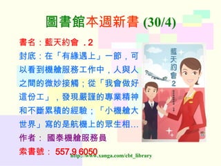 圖書館 本週新書 (30/4) 書名：藍天約會   . 2 封底：在「有緣遇上」一節，可 以看到機艙服務工作中，人與人 之間的微妙接觸；從「我會做好 這份工」，發現嚴謹的專業精神 和不斷累積的經驗；「小機艙大 世界」寫的是航機上的眾生相… 作者：   國泰機艙服務員 索書號： 557.9 6050   