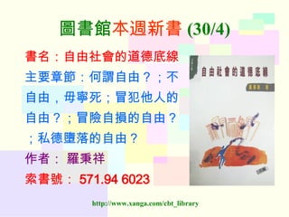 圖書館 本週新書 (30/4) 書名：自由社會的道德底線 主要章節：何謂自由？；不 自由，毋寧死；冒犯他人的 自由？；冒險自損的自由？ ；私德墮落的自由？ 作者：   羅秉祥 索書號： 571.94 6023   