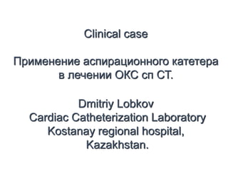 Сlinical case
Применение аспирационного катетера
в лечении ОКС сп СТ.
Dmitriy Lobkov
Cardiac Catheterization Laboratory
Kostanay regional hospital,
Kazakhstan.
 
