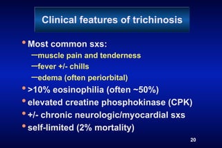 Clinical features of trichinosis

• Most common sxs:
  – muscle pain and tenderness
  – fever +/- chills
  – edema (often periorbital)
• >10% eosinophilia (often ~50%)
• elevated creatine phosphokinase (CPK)
• +/- chronic neurologic/myocardial sxs
• self-limited (2% mortality)
                                       20
 