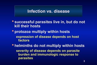 Infection vs. disease

• successful parasites live in, but do not
  kill their hosts
• protozoa multiply within hosts
  expression of disease depends on host
   factors
• helminths do not multiply within hosts
  severity of disease depends on parasite
   burden and immunologic response to
   parasites
                                            3
 