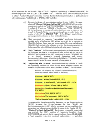 While Newsome did not receive a copy of GRG’s Employee Handbook (i.e. if there is one), GRG did
provide employees with its “CULTURE CHARTER.” Therefore, based upon information provided
in GRG’s “Culture Charter” Newsome believes that the following information is pertinent and/or
relevant to sustain “EVIDENCE of BAD FAITH” by GRG:

              (A)   The record evidence will support that on or about October 12, 2011, Newsome
                    submitted "Meeting With Sandy Sullivan/HR" to GRG/HRR Sullivan relying
                    on statements made in its "CULTURE CHARTER." Newsome stating in No.
                    1) on Page 1 "What is the PURPOSE of the Garretson "CORE VALUES?" Is
                    this just a document to provide information that looks good on paper or is it
                    actually to be applied in the carrying out of employees everyday duties and
                    treating of others?" See EXHIBIT "III" – At No. 1/Page 1 attached hereto
                    and incorporated by reference as if set forth in full herein.
              (B)   GRG represented to Newsome "Accessibility" confirming information
                    provided her by MStaffing that GRG advised her to feel free to reach out to
                    GRG/HRR Sullivan. Based upon said representation, Newsome reached out to
                    GRG/HRR Sullivan just to be subjected to further discriminatory practices in
                    furtherance of the unlawful/illegal/criminal acts leveled against Newsome.
              (C)   GRG's "Gratitude" for Newsome's reporting of unlawful/illegal/criminal and
                    discriminatory practices of its employees leveled against her was met with
                    RETALIATORY discharge and GRG engagement in further CRIMINAL acts
                    to go through Newsome's personal belongings and remove
                    documentation/evidence they believed to be INCRIMINATING and/or would
                    support any civil action Newsome may seek to bring against it.
              (D)   "Empathizing With The Client" a reasonable mind may conclude is a false
                    and misleading statement by GRG, in that when Newsome reported the
                    unlawful/illegal/criminal acts of White coworkers DESTROYING documents:
                              Criminal Acts it appears may have been committed include the
                              following; however, are not limited to this listing:

                              Conspiracy (18 USC § 371)
                              Conspiracy Against Rights (18 USC § 241)
                              Conspiracy to Interfere with Civil Rights (42 USC § 1985)
                              Retaliating Against A Witness (18 USC § 1513)
                              Destruction, Alteration, or Falsification of Records (18
                              USC § 1519)
                              Obstruction of Mail (18 USC § 1701)
                              Obstruction of Correspondence (18 USC § 1702)
                              Theft or Receipt of Stolen Mail (18 USC § 1708)
                    i.e. compromising the delivery of claim documents, etc. and then attempting to
                    FRAME Newsome (an African-American) for their CRIMES and
                    discriminatory practices -- GRG failed to investigate and address all behaviors,
                    interactions and information provided by Newsome in her October 12, 2011
                    "Meeting With Sandy Sullivan/HR." Furthermore, a reasonable person/mind
                    may conclude that GRG's handling of Newsome's Complaint clearly
                    CONTRADICT and supports that in regards to clients' claims, GRG FAILED
                    to "truly empathize with their emotional predisposition . . . and claim

                                             Page 88 of 196
 