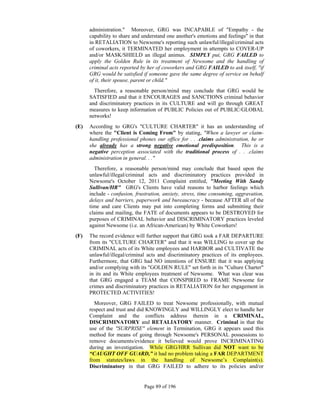 administration." Moreover, GRG was INCAPABLE of "Empathy - the
      capability to share and understand one another's emotions and feelings" in that
      in RETALIATION to Newsome's reporting such unlawful/illegal/criminal acts
      of coworkers, it TERMINATED her employment in attempts to COVER-UP
      and/or MASK/SHIELD an illegal animus. SIMPLY put, GRG FAILED to
      apply the Golden Rule in its treatment of Newsome and the handling of
      criminal acts reported by her of coworkers and GRG FAILED to ask itself, "if
      GRG would be satisfied if someone gave the same degree of service on behalf
      of it, their spouse, parent or child."
        Therefore, a reasonable person/mind may conclude that GRG would be
      SATISFIED and that it ENCOURAGES and SANCTIONS criminal behavior
      and discriminatory practices in its CULTURE and will go through GREAT
      measures to keep information of PUBLIC Policies out of PUBLIC/GLOBAL
      networks!
(E)   According to GRG's "CULTURE CHARTER" it has an understanding of
      where the "Client is Coming From" by stating, "When a lawyer or claim-
      handling professional phones our office for . . .claims administration, he or
      she already has a strong negative emotional predisposition. This is a
      negative perception associated with the traditional process of . . .claims
      administration in general. . ."
        Therefore, a reasonable person/mind may conclude that based upon the
      unlawful/illegal/criminal acts and discriminatory practices provided in
      Newsome's October 12, 2011 Complaint entitled, "Meeting With Sandy
      Sullivan/HR" GRG's Clients have valid reasons to harbor feelings which
      include - confusion, frustration, anxiety, stress, time consuming, aggravation,
      delays and barriers, paperwork and bureaucracy - because AFTER all of the
      time and care Clients may put into completing forms and submitting their
      claims and mailing, the FATE of documents appears to be DESTROYED for
      purposes of CRIMINAL behavior and DISCRIMINATORY practices leveled
      against Newsome (i.e. an African-American) by White Coworkers!
(F)   The record evidence will further support that GRG took a FAR DEPARTURE
      from its "CULTURE CHARTER" and that it was WILLING to cover up the
      CRIMINAL acts of its White employees and HARBOR and CULTIVATE the
      unlawful/illegal/criminal acts and discriminatory practices of its employees.
      Furthermore, that GRG had NO intentions of ENSURE that it was applying
      and/or complying with its "GOLDEN RULE" set forth in its "Culture Charter"
      in its and its White employees treatment of Newsome. What was clear was
      that GRG engaged a TEAM that CONSPIRED to FRAME Newsome for
      crimes and discriminatory practices in RETALIATION for her engagement in
      PROTECTED ACTIVITIES!
        Moreover, GRG FAILED to treat Newsome professionally, with mutual
      respect and trust and did KNOWINGLY and WILLINGLY elect to handle her
      Complaint and the conflicts address therein in a CRIMINAL,
      DISCRIMINATORY and RETALIATORY manner. Criminal in that the
      use of the "SURPRISE" element in Termination, GRG it appears used this
      method for means of going through Newsome's PERSONAL possessions to
      remove documents/evidence it believed would prove INCRIMINATING
      during an investigation. While GRG/HRR Sullivan did NOT want to be
      “CAUGHT OFF GUARD,” it had no problem taking a FAR DEPARTMENT
      from statutes/laws in the handling of Newsome’s Complaint(s).
      Discriminatory in that GRG FAILED to adhere to its policies and/or


                              Page 89 of 196
 