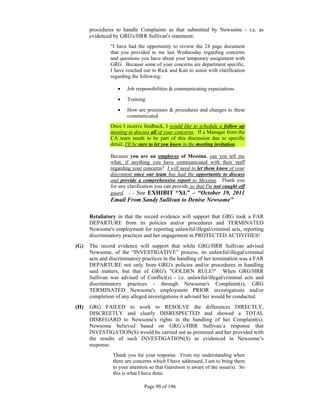 procedures to handle Complaints as that submitted by Newsome - i.e. as
      evidenced by GRG's/HRR Sullivan's statement:
               "I have had the opportunity to review the 24 page document
               that you provided to me last Wednesday regarding concerns
               and questions you have about your temporary assignment with
               GRG. Because some of your concerns are department specific,
               I have reached out to Rick and Kati to assist with clarification
               regarding the following:

                     Job responsibilities & communicating expectations

                     Training

                     How are processes & procedures and changes to these
                      communicated
               Once I receive feedback, I would like to schedule a follow up
               meeting to discuss all of your concerns. If a Manager from the
               CA team needs to be part of this discussion due to specific
               detail, I'll be sure to let you know in the meeting invitation.

               Because you are an employee of Messina, can you tell me
               what, if anything you have communicated with their staff
               regarding your concerns? I will need to let them know of your
               discontent once our team has had the opportunity to discuss
               and provide a comprehensive report to Messina. Thank you
               for any clarification you can provide so that I'm not caught off
               guard. - - See EXHIBIT “XL” – “October 19, 2011
               Email From Sandy Sullivan to Denise Newsome”

      Retaliatory in that the record evidence will support that GRG took a FAR
      DEPARTURE from its policies and/or procedures and TERMINATED
      Newsome's employment for reporting unlawful/illegal/criminal acts, reporting
      discriminatory practices and her engagement in PROTECTED ACTIVITIES!
(G)   The record evidence will support that while GRG/HRR Sullivan advised
      Newsome, of the “INVESTIGATIVE” process, its unlawful/illegal/criminal
      acts and discriminatory practices in the handling of her termination was a FAR
      DEPARTURE not only from GRG's policies and/or procedures in handling
      said matters, but that of GRG's "GOLDEN RULE!" When GRG/HRR
      Sullivan was advised of Conflict(s) - i.e. unlawful/illegal/criminal acts and
      discriminatory practices - through Newsome's Complaint(s), GRG
      TERMINATED Newsome's employment PRIOR investigations and/or
      completion of any alleged investigations it advised her would be conducted.
(H)   GRG FAILED to work to RESOLVE the differences DIRECTLY,
      DISCREETLY and clearly DISRESPECTED and showed a TOTAL
      DISREGARD to Newsome's rights in the handling of her Complaint(s).
      Newsome believed based on GRG’s/HRR Sullivan’s response that
      INVESTIGATION(S) would be carried out as promised and her provided with
      the results of such INVESTIGATION(S) as evidenced in Newsome’s
      response:
                Thank you for your response. From my understanding when
                there are concerns which I have addressed, I am to bring them
                to your attention so that Garretson is aware of the issue(s). So
                this is what I have done.

                               Page 90 of 196
 