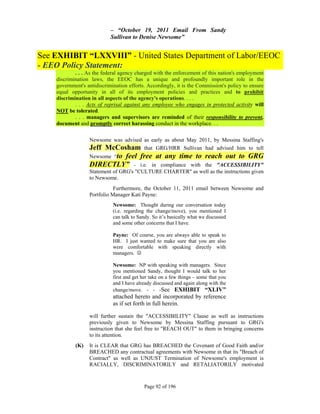 – “October 19, 2011 Email From Sandy
                            Sullivan to Denise Newsome”


See EXHIBIT “LXXVIII” - United States Department of Labor/EEOC
- EEO Policy Statement:
            . . . As the federal agency charged with the enforcement of this nation's employment
    discrimination laws, the EEOC has a unique and profoundly important role in the
    government's antidiscrimination efforts. Accordingly, it is the Commission's policy to ensure
    equal opportunity in all of its employment policies and practices and to prohibit
    discrimination in all aspects of the agency's operations. . . .
            . . . Acts of reprisal against any employee who engages in protected activity will
    NOT be tolerated.
            . . . managers and supervisors are reminded of their responsibility to prevent,
    document and promptly correct harassing conduct in the workplace. . .


                  Newsome was advised as early as about May 2011, by Messina Staffing's
                  Jeff McCosham that GRG/HRR Sullivan had advised him to tell
                  Newsome “to
                          feel free at any time to reach out to GRG
                  DIRECTLY” - i.e. in compliance with the "ACCESSIBILITY"
                  Statement of GRG's "CULTURE CHARTER" as well as the instructions given
                  to Newsome.
                             Furthermore, the October 11, 2011 email between Newsome and
                  Portfolio Manager Kati Payne:
                             Newsome: Thought during our conversation today
                             (i.e. regarding the change/move), you mentioned I
                             can talk to Sandy. So it’s basically what we discussed
                             and some other concerns that I have.

                             Payne: Of course, you are always able to speak to
                             HR. I just wanted to make sure that you are also
                             were comfortable with speaking directly with
                             managers. 

                             Newsome: NP with speaking with managers. Since
                             you mentioned Sandy, thought I would talk to her
                             first and get her take on a few things – some that you
                             and I have already discussed and again along with the
                             change/move. - - -See EXHIBIT “XLIV”
                             attached hereto and incorporated by reference
                             as if set forth in full herein.

                  will further sustain the "ACCESSIBILITY" Clause as well as instructions
                  previously given to Newsome by Messina Staffing pursuant to GRG's
                  instruction that she feel free to "REACH OUT" to them in bringing concerns
                  to its attention.
            (K)   It is CLEAR that GRG has BREACHED the Covenant of Good Faith and/or
                  BREACHED any contractual agreements with Newsome in that its "Breach of
                  Contract" as well as UNJUST Termination of Newsome's employment is
                  RACIALLY, DISCRIMINATORILY and RETALIATORILY motivated



                                           Page 92 of 196
 