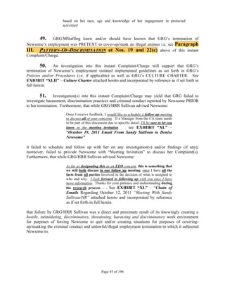 based on her race, age and knowledge of her engagement in protected
                    activities!


       49.   GRG/MStaffing knew and/or should have known that GRG’s termination of
Newsome’s employment was PRETEXT to cover-up/mask an illegal animus i.e. see Paragraph
III. PATTERN-OF-DISCRIMINATION at Nos. 19 and 22(c) above of this instant
Complaint/Charge.

       50.     An investigation into this instant Complaint/Charge will support that GRG’s
termination of Newsome’s employment violated implemented guidelines as set forth in GRG’s
Policies and/or Procedures (i.e. if applicable) as well as GRG’s CULTURE CHARTER. See
EXHIBIT “XLII” – Culture Charter attached hereto and incorporated by reference as if set forth in
full herein.

         51. Investigation(s) into this instant Complaint/Charge may yield that GRG failed to
investigate harassment, discrimination practices and criminal conduct reported by Newsome PRIOR
to her termination. Furthermore, that while GRG/HRR Sullivan advised Newsome:

                      Once I receive feedback, I would like to schedule a follow up meeting
                      to discuss all of your concerns. If a Manager from the CA team needs
                      to be part of this discussion due to specific detail, I'll be sure to let you
                      know in the meeting invitation. . . see EXHIBIT “XL” –
                      “October 19, 2011 Email From Sandy Sullivan to Denise
                      Newsome”
 
it failed to schedule and follow up with her on any investigation(s) and/or findings (if any);
moreover, failed to provide Newsome with “Meeting Invitation” to discuss her Complaint(s).
Furthermore, that while GRG/HRR Sullivan advised Newsome:

                      As far as designating this as an EEO concern, this is something that
                      we will both discuss in our follow up meeting, once I have all the
                      facts from all parties involved in the decision of what is assigned to
                      who and why. I look forward to following up with you once I have
                      more information. Thanks for your patience and understanding during
                      the research process. - - See EXHIBIT “XL” – “Chain of
                      Emails Regarding October 12, 2011 “Meeting With Sandy
                      Sullivan/HR” attached hereto and incorporated by reference
                      as if set forth in full herein.

that failure by GRG/HRR Sullivan was a direct and proximate result of its knowingly creating a
hostile, intimidating, discriminatory, threatening, harassing and discriminatory work environment
for purposes of forcing Newsome to quit and/or creating situations for purposes of covering-
up/masking the criminal conduct and unlawful/illegal employment termination to which it subjected
Newsome to.




                                               Page 93 of 196
 