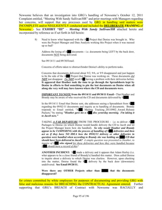 Newsome believes that an investigation into GRG’s handling of Newsome’s October 12, 2011
Complaint entitled, “Meeting With Sandy Sullivan/HR” and prior meetings with Managers regarding
her concerns, will support that any processes used by GRG in handling said matters were
INCOMPLETE and/or NEGLIGENTLY conducted and included the DELIBERATE FRAMING of
Newsome - See EXHIBIT “III” – Meeting With Sandy Sullivan/HR attached hereto and
incorporated by reference as if set forth in full herein:

            8)   Need to know what happened with the A__ Project that Denise was brought in. Who
                 were the Project Manager and Data Analysts working this Project when it was messed
                 up so bad?

                 Address the losing of A___ documents - i.e. documents being LEFT by the back door,
                 documents NOT being delivered.

                 See 09/14/11 and 09/30/Email.

                 Concerns of efforts taken to obstruct/hinder Denise's ability to perform tasks.

                 Concerns that documents delivered about 9/2, 9/6, or 9/9 disappeared and just happen
                 to be the side of the A___ Project that Denise was working on. These documents did
                 NOT just disappear. Do NOT recall S__ having a problem with their deliveries before.
                 It appeared that Heather took the time to go through the Spreadsheets kept by
                 Denise in efforts to find something to pin the lost documents on Denise when all
                 along she very well may have known where the CD and documents were.

                 IMPORTANT TO NOTE from the 09/14/11 and 09/30/11 Email - That Heather and
                 Brandy may be aware of who received the CD and documents delivered by S____.

                 In the 09/14/11 Email that Denise sent, she addresses seeing a Spreadsheet from S___
                 regarding the 09/02/11 documents and inquiry as to handling of documents. Brandy
                 responds to Email entitled, "A___ Mailing Tracking_20110902_Award_Release
                 Packets," by stating "Heather gave me a S___ disc yesterday morning. I'm taking it
                 to Jacob now."

                 TAKING A FAR DEPARTURE FROM THE PROCEDURE - i.e. to deliver A___
                 Packages to Denise (in which Denise would handle delivery the CD to Jacob and let
                 the Project Manager know how she handled). So why would Heather and Brandy
                 appear to be TAMPERING with the process of handling of S___ deliveries and then
                 act as if they have NO IDEA how the 09/02/11 delivery or other deliveries in
                 question were handled when according to Brandy she was holding an ____ CD that
                 should have been delivered to Jacob? A simple question was presented to Heather, to
                 inquire of S___ who signed for these deliveries and how they were handled because
                 S___ should have a record of this?

                 ANOTHER INCIDENT: S__ made a delivery and it appears that Adam Hurley (i.e.
                 what appears to be a close friend of Brandy's) handled this matter. Dion called Denise
                 to inquire about a delivery to which Denise was clueless. However, upon checking
                 into the matter, Denise found the S__ delivery by the back door (downstairs)
                 undelivered. See Email 09/20/11.

                 Were there any OTHER Projects other than _____ that the documents
                 disappeared?

for crimes committed by white employees for purposes of documenting and providing GRG with
false and malicious reasons for BREACHING the CONTRACTUAL Agreement entered. Further
supporting that GRG’s BREACH of Contract with Newsome was RACIALLY and

                                               Page 95 of 196
 