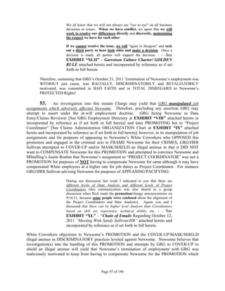 We all know that we will not always see "eye to eye" on all business
                        decisions or issues. When we have conflict, we agree that we will
                        work to resolve our differences directly and discreetly, maintaining
                        the respect we have for each other.

                        If we cannot resolve the issue, we will "agree to disagree" and seek
                        out a third party to hear both sides and make a decision. Once a
                        decision is made, all parties will support the decision. - - -See
                        EXHIBIT “XLII” – Garretson Culture Charter/ GOLDEN
                        RULE attached hereto and incorporated by reference as if set
                        forth in full herein.

        Therefore, sustaining that GRG’s October 21, 2011 Termination of Newsome’s employment was
        WITHOUT just cause, was RACIALLY, DISCRIMINATORILY and RETALIATORILY
        motivated, was committed in BAD FAITH and in TOTAL DISREGARD to Newsome’s
        PROTECTED Rights!

        53. An investigation into this instant Charge may yield that GRG manipulated job
assignments which adversely affected Newsome. Therefore, precluding any assertion GRG may
attempt to assert under the at-will employment doctrine. GRG hiring Newsome as Data
Entry/Claims Reviewer [See GRG Employment Directory at EXHIBIT “VIII” attached hereto in
incorporated by reference as if set forth in full herein] and later PROMOTING her to “Project
Coordinator” [See Claims Administration ORGANIZATION Chart at EXHIBIT “IX” attached
hereto and incorporated by reference as if set forth in full herein]; however, in its manipulation of job
assignments and for purposes of appeasing to Newsome’s White Coworkers who OPPOSED this
promotion and engaged in the criminal acts to FRAME Newsome for their CRIMES, GRG/HRR
Sullivan attempted to COVER-UP and/or MASK/SHIELD an illegal animus in that it DID NOT
want to COMPENSATE Newsome for this PROMOTION and attempted to convince Newsome and
MStaffing’s Justin Roehm that Newsome’s assignment to “PROJECT COORDINATOR” was not a
PROMOTION for purposes of NOT having to compensate Newsome for same although it may have
compensated White employees at a higher rate for job duties as Project Coordinator. For instance
GRG/HRR Sullivan advising Newsome for purposes of APPEASING/PACIFYING:

                        During our discussion last week I indicated to you that there are
                        different levels of Data Analysts and different levels of Project
                        Coordinators (this communication was also shared in a group
                        discussion when Rick made the promotion/change announcements on
                        9/16/11, because some people were confused about the alignment of
                        the Project Coordinators and Data Analysts). Again, you and I
                        discussed that there can be higher level Analysts than Coordinators
                        based on skill set, experience, technical ability, etc. - - See
                        EXHIBIT “XL” – “Chain of Emails Regarding October 12,
                        2011 “Meeting With Sandy Sullivan/HR” attached hereto and
                        incorporated by reference as if set forth in full herein.

White Coworkers objections to Newsome’s PROMOTION and the COVER-UP/MASK/SHIELD
illegal animus in DISCRIMINATORY practices leveled against Newsome. Newsome believes that
investigation(s) into the handling of this PROMOTION and attempts by GRG to COVER-UP to
shield an illegal animus will yield that Newsome’s termination of employment with GRG was
maliciously motivated to keep from having to compensate Newsome for the PROMOTION which



                                              Page 97 of 196
 
