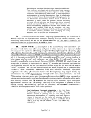opportunities as have been available to other employees or applicants.
                       Those employees or applicants who have been denied equal treatment,
                       because of prior discriminatory practices or policies, must at least be
                       afforded the same opportunities as had existed for other employees or
                       applicants during the period of discrimination. Thus, the persons who
                       were in the class of persons discriminated against during the period the
                       user followed the discriminatory practices should be allowed the
                       opportunity to qualify under less stringent selection procedures
                       previously followed, unless the user demonstrates that the increased
                       standards are required by business necessity. This section does not
                       prohibit a user who has not previously followed merit standards from
                       adopting merit standards which are in compliance with these
                       guidelines; nor does it preclude a user who has previously used invalid
                       or unvalidated selection procedures from developing and using
                       procedures which are in accord with these guidelines.

        54. An investigation into this instant Charge may support that hiring and terminations of
African-Americans are disproportionate; moreover, adversely affected African-Americans. GRG
maintaining approximately 1% to 5% of African-Americans in Ohio Office workplace and
consistently comprised of approximately 95% to 97% whites.

         55. PRIMA FACIE: An investigation in this instant Charge will support that: (a)
Newsome’s work station was taken away and given to white employee (i.e. employed AFTER
Newsome) over her objections. GRG doing so to provide white employee(s) with job security. Had
GRG afforded Newsome the SAME training and employment opportunities afforded to White
“Project Coordinators” employed AFTER her and had Newsome been white, she believes she would
still be in the employment of GRG. (b) GRG continued to extend Newsome’s contract based on its
being pleased with Newsome’s work performance and ethics. In May 2011, advising Newsome that
it would be extending her contract through December 2011 [See EXHIBIT XII attached hereto and
incorporated by reference as if set forth in full herein]. (c) Newsome was required to take on various
job assignments; however, was not given additional increase in pay rate and when PROMOTED to
“Project Coordinator” was DENIED increase in pay rate which ultimately led to Newsome being
DEPRIVED equal employment opportunity when GRG/MStaffing terminated employment
assignment with GRG; (d) Newsome believe that Investigation(s) may support Salary pay
rates/increases are heavily disproportionate amongst whites and African-Americans – i.e. with
Whites getting better pay raises, salary increases and/or promotions; (e) Newsome was deprived
training opportunities, employment benefits and employment opportunities afforded to whites and/or
those similarly situated; and (f) Newsome was deprived equal treatment, equal employment
opportunities - based on GRG’s/MStaffing’s knowledge of her engagement in protected activities
(clearly violating GRG’s/MStaffing’s policies and procedures) and systematic discrimination –
afforded to White employees and/or those similarly situated.

                       Equal Employment Opportunity Commission v. New York Times
                       Broadcasting Service, Inc., 542 F.2d 356 (6th Cir. 1976) – Although
                       statistical evidence is primarily used in cases alleging racial
                       discrimination within meaning of Civil Rights Act of 1964, statistical
                       evidence is important tool for placing all seemingly inoffensive
                       employment practices in their proper perspective. Civil Rights Act of
                       1964, §§ 701 et seq., 706(e) as amended 42 U.S.C.A. §§ 2000e et seq.,
                       2000e-5(f)(1).




                                              Page 99 of 196
 