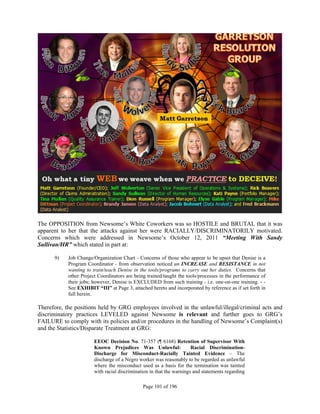 The OPPOSITION from Newsome’s White Coworkers was so HOSTILE and BRUTAL that it was
apparent to her that the attacks against her were RACIALLY/DISCRIMINATORILY motivated.
Concerns which were addressed in Newsome’s October 12, 2011 “Meeting With Sandy
Sullivan/HR” which stated in part at:

      9)    Job Change/Organization Chart - Concerns of those who appear to be upset that Denise is a
            Program Coordinator - from observation noticed an INCREASE and RESISTANCE in not
            wanting to train/teach Denise in the tools/programs to carry out her duties. Concerns that
            other Project Coordinators are being trained/taught the tools/processes in the performance of
            their jobs; however, Denise is EXCLUDED from such training - i.e. one-on-one training. - -
            See EXHIBIT “III” at Page 3, attached hereto and incorporated by reference as if set forth in
            full herein.

Therefore, the positions held by GRG employees involved in the unlawful/illegal/criminal acts and
discriminatory practices LEVELED against Newsome is relevant and further goes to GRG’s
FAILURE to comply with its policies and/or procedures in the handling of Newsome’s Complaint(s)
and the Statistics/Disparate Treatment at GRG:

                        EEOC Decision No. 71-357 (¶ 6168) Retention of Supervisor With
                        Known Prejudices Was Unlawful:                 Racial Discrimination-
                        Discharge for Misconduct-Racially Tainted Evidence – The
                        discharge of a Negro worker was reasonably to be regarded as unlawful
                        where the misconduct used as a basis for the termination was tainted
                        with racial discrimination in that the warnings and statements regarding

                                               Page 101 of 196
 