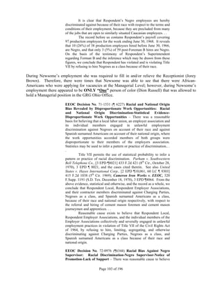 It is clear that Respondent’s Negro employees are hereby
                     discriminated against because of their race with respect to the terms and
                     conditions of their employment, because they are precluded from many
                     of the jobs that are open to similarly situated Caucasian employees. . .
                               The record before us contains Respondent’s payroll covering
                     97 production employees for the week ending June 30, 1968. It reveals
                     that 10 (26%) of 38 production employees hired before June 30, 1966,
                     are Negro, and that only 3 (5%) of 59 post-Foreman B hires are Negro.
                     On the basis of the testimony of Respondent’s Superintendent
                     regarding Forman B and the inference which may be drawn from these
                     figures, we conclude that Respondent has violated and is violating Title
                     VII by refusing to hire Negroes as a class because of their race.

During Newsome’s employment she was required to fill in and/or relieve the Receptionist (Jorey
Brown). Therefore, there were times that Newsome was able to see that there were African-
Americans who were applying for vacancies at the Managerial Level; however, during Newsome’s
employment there appeared to be ONLY “One” person of color (Dion Russell) that was allowed to
hold a Managerial position in the GRG Ohio Office.

                     EEOC Decision No. 71-1531 (¶ 6227) Racial and National Origin
                     Bias Revealed by Disproportionate Work Opportunities: Racial
                     and National Origin Discrimination-Statistical Evidence-
                     Disproportionate Work Opportunities – There was a reasonable
                     basis for believing that a local labor union, an employer association and
                     its individual members engaged in unlawful employment
                     discrimination against Negroes on account of their race and against
                     Spanish surnamed Americans on account of their national origin, where
                     the work opportunities accorded members of both groups were
                     disproportionate to their members of the employers association.
                     Statistics may be used to infer a pattern or practice of discrimination.. .
                     .
                               Title VII permits the use of statistical probability to infer a
                     pattern or practice of racial discrimination. Parham v. Southwestern
                     Bell Telephone Co., [3 EPD ¶8021] 433 F.2d 421 (8th Cir., October 28,
                     1970), 3 EPD ¶ 8021, and the cases cited therein. See also United
                     States v. Hayes International Corp., [2 EPD ¶10,061, 60 LC ¶ 9303]
                     415 F.2d 1038 (5th Cir. 1969); Cameron Iron Works v. EEOC, 320
                     F.Supp. 1191 (S.D. Tex. December 18, 1970), 3 EPD ¶8064. From the
                     above evidence, statistical and otherwise, and the record as a whole, we
                     conclude that Respondent Local, Respondent Employer Associations,
                     and their contractor members discriminated against Charging Parties,
                     Negroes as a class, and Spanish surnamed Americans as a class,
                     because of their race and national origin respectively, with respect to
                     the referral and hiring of cement mason foremen and cement mason
                     journeymen and apprentices. . .
                               Reasonable cause exists to believe that Respondent Local,
                     Respondent Employer Associations, and the individual members of the
                     Employer Associations collectively and severally engaged in unlawful
                     employment practices in violation of Title VII of the Civil Rights Act
                     of 1964, by refusing to hire, limiting, segregating, and otherwise
                     discriminating against Charging Parties, Negroes as a class, and
                     Spanish surnamed Americans as a class because of their race and
                     national origin.

                     EEOC Decision No. 72-0976 (¶6344) Racial Bias Against Negro
                     Supervisor: Racial Discrimination-Negro Supervisor-Notice of
                     Promotion-Lack of Support – There was reasonable cause to believe

                                             Page 103 of 196
 