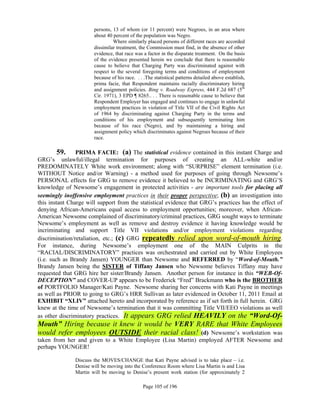 persons, 13 of whom (or 11 percent) were Negroes, in an area where
                       about 40 percent of the population was Negro.
                                Where similarly placed persons of different races are accorded
                       dissimilar treatment, the Commission must find, in the absence of other
                       evidence, that race was a factor in the disparate treatment. On the basis
                       of the evidence presented herein we conclude that there is reasonable
                       cause to believe that Charging Party was discriminated against with
                       respect to the several foregoing terms and conditions of employment
                       because of his race. . . .The statistical patterns detailed above establish,
                       prima facie, that Respondent maintains racially discriminatory hiring
                       and assignment policies. Bing v. Roadway Express, 444 F.2d 687 (5th
                       Cir. 1971), 3 EPD ¶ 8265.. . . There is reasonable cause to believe that
                       Respondent Employer has engaged and continues to engage in unlawful
                       employment practices in violation of Title VII of the Civil Rights Act
                       of 1964 by discriminating against Charging Party in the terms and
                       conditions of his employment and subsequently terminating him
                       because of his race (Negro), and by maintaining a hiring and
                       assignment policy which discriminates against Negroes because of their
                       race.

       59.      PRIMA FACIE: (a) The statistical evidence contained in this instant Charge and
GRG’s unlawful/illegal termination for purposes of creating an ALL-white and/or
PREDOMINATELY White work environment; along with “SURPRISE” element termination (i.e.
WITHOUT Notice and/or Warning) - a method used for purposes of going through Newsome’s
PERSONAL effects for GRG to remove evidence it believed to be INCRIMINATING and GRG’S
knowledge of Newsome’s engagement in protected activities - are important tools for placing all
seemingly inoffensive employment practices in their proper perspective; (b) an investigation into
this instant Charge will support from the statistical evidence that GRG’s practices has the effect of
denying African-Americans equal access to employment opportunities; moreover, when African-
American Newsome complained of discriminatory/criminal practices, GRG sought ways to terminate
Newsome’s employment as well as remove and destroy evidence it having knowledge would be
incriminating and support Title VII violations and/or employment violations regarding
discrimination/retaliation, etc.; (c) GRG repeatedly relied upon word-of-mouth hiring.
For instance, during Newsome’s employment one of the MAIN Culprits in the
“RACIAL/DISCRIMINATORY” practices was orchestrated and carried out by White Employees
(i.e. such as Brandy Jansen) YOUNGER than Newsome and REFERRED by “Word-of-Mouth.”
Brandy Jansen being the SISTER of Tiffany Jansen who Newsome believes Tiffany may have
requested that GRG hire her sister/Brandy Jansen. Another person for instance in this “WEB-Of-
DECEPTION” and COVER-UP appears to be Frederick “Fred” Brackmann who is the BROTHER
of PORTFOLIO Manager/Kati Payne. Newsome sharing her concerns with Kati Payne in meetings
as well as PRIOR to going to GRG’s HRR Sullivan as later evidenced in October 11, 2011 Email at
EXHIBIT “XLIV” attached hereto and incorporated by reference as if set forth in full herein. GRG
knew at the time of Newsome’s termination that it was committing Title VII/EEO violations as well
as other discriminatory practices. It appears GRG relied HEAVILY on the “Word-Of-
Mouth” Hiring because it knew it would be VERY RARE that White Employees
would refer employees OUTSIDE their racial class! (d) Newsome’s workstation was
taken from her and given to a White Employee (Lisa Martin) employed AFTER Newsome and
perhaps YOUNGER!

               Discuss the MOVES/CHANGE that Kati Payne advised is to take place – i.e.
               Denise will be moving into the Conference Room where Lisa Martin is and Lisa
               Martin will be moving to Denise’s present work station (for approximately 2

                                               Page 105 of 196
 
