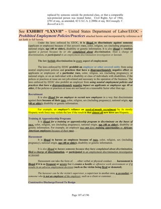replaced by someone outside the protected class, or that a comparable
                           non-protected person was treated better. Civil Rights Act of 1964,
                           §701 et seq., as amended, 42 U.S.C.A. § 2000e et seq. McConaughy V.
                           Boswell at n.11.

See EXHIBIT “LXXVII” - United States Department of Labor/EEOC -
Prohibited Employment Policies/Practices attached hereto and incorporated by reference as if
set forth in full herein.
                   Under the laws enforced by EEOC, it is illegal to discriminate against someone
         (applicant or employee) because of that person's race, color, religion, sex (including pregnancy),
         national origin, age (40 or older), disability or genetic information. It is also illegal to retaliate
         against a person because he or she complained about discrimination, filed a charge of
         discrimination, or participated in an employment discrimination investigation or lawsuit.

                  The law forbids discrimination in every aspect of employment.

                   The laws enforced by EEOC prohibit an employer or other covered entity from using
         neutral employment policies and practices that have a disproportionately negative effect on
         applicants or employees of a particular race, color, religion, sex (including pregnancy), or
         national origin, or on an individual with a disability or class of individuals with disabilities, if the
         polices or practices at issue are not job-related and necessary to the operation of the business. The
         laws enforced by EEOC also prohibit an employer from using neutral employment policies and
         practices that have a disproportionately negative impact on applicants or employees age 40 or
         older, if the policies or practices at issue are not based on a reasonable factor other than age. . .

         Recruitment
                  It is also illegal for an employer to recruit new employees in a way that discriminates
         against them because of their race, color, religion, sex (including pregnancy), national origin, age
         (40 or older), disability or genetic information.

                 For example, an employer's reliance on word-of-mouth recruitment by its mostly
         Hispanic work force may violate the law if the result is that almost all new hires are Hispanic. . .

         Training & Apprenticeship Programs
                  It is illegal for a training or apprenticeship program to discriminate on the bases of
         race, color, religion, sex (including pregnancy), national origin, age (40 or older), disability or
         genetic information. For example, an employer may not deny training opportunities to African-
         American employees because of their race. . .

         Harassment
                 It is illegal to harass an employee because of race, color, religion, sex (including
         pregnancy), national origin, age (40 or older), disability or genetic information.

                  It is also illegal to harass someone because they have complained about discrimination,
         filed a charge of discrimination, or participated in an employment discrimination investigation
         or lawsuit.

                    Harassment can take the form of . . . other verbal or physical conduct. . . . harassment is
         illegal if it is so frequent or severe that it creates a hostile or offensive work environment or if it
         results in an adverse employment decision (such as the victim being fired or demoted).

                The harasser can be the victim's supervisor, a supervisor in another area, a co-worker, or
         someone who is not an employee of the employer, such as a client or customer. . . .

         Constructive Discharge/Forced To Resign



                                                    Page 107 of 196
 