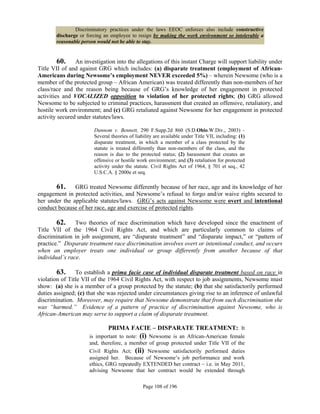 Discriminatory practices under the laws EEOC enforces also include constructive
       discharge or forcing an employee to resign by making the work environment so intolerable a
       reasonable person would not be able to stay.


         60. An investigation into the allegations of this instant Charge will support liability under
Title VII of and against GRG which includes: (a) disparate treatment (employment of African-
Americans during Newsome’s employment NEVER exceeded 5%) – wherein Newsome (who is a
member of the protected group – African American) was treated differently than non-members of her
class/race and the reason being because of GRG’s knowledge of her engagement in protected
activities and VOCALIZED opposition to violation of her protected rights; (b) GRG allowed
Newsome to be subjected to criminal practices, harassment that created an offensive, retaliatory, and
hostile work environment; and (c) GRG retaliated against Newsome for her engagement in protected
activity secured under statutes/laws.

                       Dunnom v. Bennett, 290 F.Supp.2d 860 (S.D.Ohio.W.Div., 2003) -
                       Several theories of liability are available under Title VII, including: (1)
                       disparate treatment, in which a member of a class protected by the
                       statute is treated differently than non-members of the class, and the
                       reason is due to the protected status; (2) harassment that creates an
                       offensive or hostile work environment; and (3) retaliation for protected
                       activity under the statute. Civil Rights Act of 1964, § 701 et seq., 42
                       U.S.C.A. § 2000e et seq.

       61. GRG treated Newsome differently because of her race, age and its knowledge of her
engagement in protected activities, and Newsome’s refusal to forgo and/or waive rights secured to
her under the applicable statutes/laws. GRG’s acts against Newsome were overt and intentional
conduct because of her race, age and exercise of protected rights.

        62. Two theories of race discrimination which have developed since the enactment of
Title VII of the 1964 Civil Rights Act, and which are particularly common to claims of
discrimination in job assignment, are “disparate treatment” and “disparate impact,” or “pattern of
practice.” Disparate treatment race discrimination involves overt or intentional conduct, and occurs
when an employer treats one individual or group differently from another because of that
individual’s race.

        63. To establish a prima facie case of individual disparate treatment based on race in
violation of Title VII of the 1964 Civil Rights Act, with respect to job assignments, Newsome must
show: (a) she is a member of a group protected by the statute; (b) that she satisfactorily performed
duties assigned; (c) that she was rejected under circumstances giving rise to an inference of unlawful
discrimination. Moreover, may require that Newsome demonstrate that from such discrimination she
was “harmed.” Evidence of a pattern of practice of discrimination against Newsome, who is
African-American may serve to support a claim of disparate treatment.

                              PRIMA FACIE – DISPARATE TREATMENT: It
                     is important to note: (i) Newsome is an African-American female
                     and, therefore, a member of group protected under Title VII of the
                     Civil Rights Act; (ii) Newsome satisfactorily performed duties
                     assigned her. Because of Newsome’s job performance and work
                     ethics, GRG repeatedly EXTENDED her contract – i.e. in May 2011,
                     advising Newsome that her contract would be extended through

                                               Page 108 of 196
 