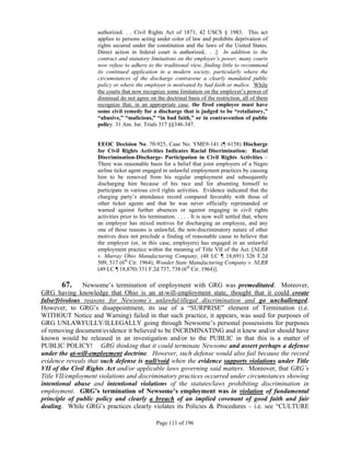 authorized. . . Civil Rights Act of 1871, 42 USCS § 1983. This act
                    applies to persons acting under color of law and prohibits deprivation of
                    rights secured under the constitution and the laws of the United States.
                    Direct action in federal court is authorized.. . .] In addition to the
                    contract and statutory limitations on the employer’s power, many courts
                    now refuse to adhere to the traditional view, finding little to recommend
                    its continued application in a modern society, particularly where the
                    circumstances of the discharge contravene a clearly mandated public
                    policy or where the employer is motivated by bad faith or malice. While
                    the courts that now recognize some limitation on the employer’s power of
                    dismissal do not agree on the doctrinal basis of the restriction, all of them
                    recognize that, in an appropriate case, the fired employee must have
                    some civil remedy for a discharge that is judged to be “retaliatory,”
                    “abusive,” “malicious,” “in bad faith,” or in contravention of public
                    policy. 31 Am. Jur. Trials 317 §§346-347.


                    EEOC Decision No. 70-925, Case No. YME9-141 (¶ 6158) Discharge
                    for Civil Rights Activities Indicates Racial Discrimination: Racial
                    Discrimination-Discharge- Participation in Civil Rights Activities –
                    There was reasonable basis for a belief that joint employers of a Negro
                    airline ticket agent engaged in unlawful employment practices by causing
                    him to be removed from his regular employment and subsequently
                    discharging him because of his race and for absenting himself to
                    participate in various civil rights activities. Evidence indicated that the
                    charging party’s attendance record compared favorably with those of
                    other ticket agents and that he was never officially reprimanded or
                    warned against further absences or against engaging in civil rights
                    activities prior to his termination. . . . . It is now well settled that, where
                    an employer has mixed motives for discharging an employee, and any
                    one of those reasons is unlawful, the non-discriminatory nature of other
                    motives does not preclude a finding of reasonable cause to believe that
                    the employer (or, in this case, employers) has engaged in an unlawful
                    employment practice within the meaning of Title VII of the Act. [NLRB
                    v. Murray Ohio Manufacturing Company, (48 LC ¶ 18,691) 326 F.2d
                    509, 517 (6th Cir. 1964); Wonder State Manufacturing Company v. NLRB
                    (49 LC ¶ 18,870) 331 F.2d 737, 738 (6th Cir. 1964)].

         67. Newsome’s termination of employment with GRG was premeditated. Moreover,
GRG having knowledge that Ohio is an at-will-employment state, thought that it could create
false/frivolous reasons for Newsome’s unlawful/illegal discrimination and go unchallenged.
However, to GRG’s disappointment, its use of a “SURPRISE” element of Termination (i.e.
WITHOUT Notice and Warning) failed in that such practice, it appears, was used for purposes of
GRG UNLAWFULLY/ILLEGALLY going through Newsome’s personal possessions for purposes
of removing document/evidence it believed to be INCRIMINATING and it knew and/or should have
known would be released in an investigation and/or to the PUBLIC in that this is a matter of
PUBLIC POLICY! GRG thinking that it could terminate Newsome and assert perhaps a defense
under the at-will-employment doctrine. However, such defense would also fail because the record
evidence reveals that such defense is null/void when the evidence supports violations under Title
VII of the Civil Rights Act and/or applicable laws governing said matters. Moreover, that GRG’s
Title VII/employment violations and discriminatory practices occurred under circumstances showing
intentional abuse and intentional violations of the statutes/laws prohibiting discrimination in
employment. GRG’s termination of Newsome’s employment was in violation of fundamental
principle of public policy and clearly a breach of an implied covenant of good faith and fair
dealing. While GRG’s practices clearly violates its Policies & Procedures – i.e. see “CULTURE

                                               Page 111 of 196
 