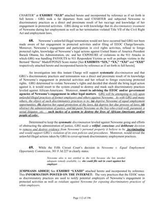 CHARTER” at EXHIBIT “XLII” attached hereto and incorporated by reference as if set forth in
full herein - GRG took a far departure from said CHARTER and subjected Newsome to
discriminatory practices as a direct and proximate result of her race/age and knowledge of her
engagement in protected activities. GRG doing so with knowledge that its discriminatory treatment
of Newsome during her employment as well as her termination violated Title VII of the Civil Right
Act and employment laws.

       68.      Newsome’s unlawful/illegal termination would not have occurred had GRG not been
made aware of her engagement in protected activities and/or filing of EEOC Charge/lawsuits.
Moreover, Newsome’s engagement and participation in civil rights activities, refusal to forego
protected rights, knowledge of Newsome’s legal actions against United States of America President
Barack Obama, his Administration, etc. and her EXPOSURE of violations in the 911 Attacks in
which GRG was handling PAYOUTS to 911 Respondent Victims as well as perhaps victims in the
Bernard “Bernie” Madoff/PONZI Scam matter [See EXHIBITS “XIX,” “XX,” “XXI” and “XXII”
respectively attached hereto and incorporated herein by reference as if set forth in full herein].

         An investigation into this instant Charge will support systematic discrimination and that
GRG’s discriminatory practices and termination was a direct and proximate result of its knowledge
of Newsome’s engagement in protected activities and her refusal to forego exercising protected
rights. GRG determined to violate Newsome’s rights and decided that should she bring legal action
against it, it would resort to the system created to destroy and mask such discriminatory practices
leveled against African-Americans. Moreover, resort to advising the EEOC and/or government
agencies of Newsome’s engagement in other legal matters. GRG will be attempting to rely upon
unlawful/illegal practices of former employers and others against Newsome. As with GRG and many
others, the object of such discriminatory practices is to; (a) deprive Newsome of equal employment
opportunities, (b) deprive her equal protection of the laws, (c) deprive her due process of laws, (d)
obstruct the administration of justice, and (e) paint Newsome as the boy-who-cried-wolf, paranoid, a
serial litigator, etc. – such tactics of a system to destroy the lives of African-Americans and/or
people of color.

        Determined to keep the systematic discrimination leveled against Newsome going and efforts
of obstructing the administration of justice, GRG made a willful, conscious and deliberate decision
to remove and destroy evidence from Newsome’s personal property it believe to be incriminating
and would support GRG’s violation of its own policies and procedures. Moreover, would reveal the
unlawful/illegal actions taken by GRG to cover-up/mask discriminatory employment practices.


       69.    While the Fifth Circuit Court’s decision in Newsome v. Equal Employment
Opportunity Commission, 301 F.3d 227 in clearly states:

                      Newsome also is not entitled to the writ because she has another
                      adequate remedy available, i.e. she could file suit in court against her
                      employer. . . .

[EMPHASIS ADDED] See EXHIBIT “LXXIII” attached hereto and incorporated by reference.
This INFORMATION POSTED ON THE INTERNET: The very practices that the EEOC notes
as discriminatory practices are used to notify potential employers of Newsome’s engagement in
protected activities as well as retaliate against Newsome for exposing discriminatory practices of
white employers.



                                              Page 112 of 196
 