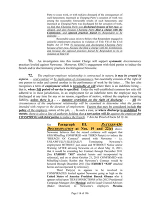 Party to cease work, or with reckless disregard of the consequences of
                       such harassment, inasmuch as Charging Party’s cessation of work was
                       among the reasonably foreseeable results of such harassment, and
                       inasmuch as Charging Party was discharged for her cessation of work,
                       we find that Charging Party was discharged because of her race, as
                       alleged, and also because Charging Party filed a charge with the
                       Commission, and opposed practices feared by Respondent to be
                       unlawful.. . .
                                Reasonable cause exists to believe that Respondent engaged in
                       unlawful employment practices in violation of Title VII of the Civil
                       Rights Act of 1964 by harassing and discharging Charging Party
                       because of her race, because she filed a charge with the Commission,
                       and because she opposed practices feared by Respondent to be in
                       violation of Title VII.

        71. An investigation into this instant Charge will support systematic discriminatory
practices leveled against Newsome. Moreover, GRG’s engagement with third parties to induce the
breach and/or discriminatory practices leveled against Newsome.

         72. The employer-employee relationship is contractual in nature; it may be created by
express. . . oral contract or by implication of circumstances, but essentially consists of the right of
one person to order and control another in the performance of work by the latter. . . The law also
recognizes a term of employment which is terminable at will where there is an indefinite hiring –
that is, where NO period of service is specified. Under the well-established common-law rule still
adhered to in most jurisdictions, in an employment for an indefinite term the employee may be
discharged at any time for any or no reason, regardless of motive, without the employer incurring
liability, unless there is a . . . statutory restriction on the right of discharge. . . . All the
circumstances of the employment relationship will be examined to determine what the parties
intended with respect to the duration of employment. Factors that may be considered include the
policy of the employer, nature of the job, . . . In such a case, or where discharge is prohibited by
statute, there is also a line of authority holding that a tort action will lie against the employer for
CONSPIRING with third parties to induce the breach. 7 Am Jur Proof of Facts 2d 12-14.

                       See       Paragraph
                                         III.      PATTERN-OF-
                       DISCRIMINATION at Nos. 19 and 22(c) above.
                       Newsome believes that the record evidence will support that
                       GRG/MStaffing CONSPIRED with THIRD Party(s) to induce the
                       “BREACH Of Contract” entered with Newsome – i.e.
                       UNLAWFULLY/ILLEGALLY                  Terminating   Newsome’s
                       employment WITHOUT just cause and WITHOUT Notice and/or
                       Warning AFTER advising Newsome on or about May 11, 2011,
                       that it would be extending her Contract through December 2011
                       [See EXHIBIT “XII” attached hereto and incorporated by
                       reference], and on or about October 21, 2011 CONFIRMED with
                       MStaffing’s/Justin Roehm that Newsome’s Contract would be
                       honored through December 2011 [See EXHIBIT “XIII” attached
                       hereto and incorporated by reference].
                                Third Party(s) in appears to be involved in
                       CONSPIRACIES leveled against Newsome going as high as the
                       United States of America President Barack Obama who it
                       appears relied upon TIES/CONNECTIONS of his 2012 Presidential
                       Campaign Manager (Jim Messina) and his Legal Counsel/Advisors
                       (Baker Donelson) to Newsome’s employers Messina

                                             Page 114 of 196
 