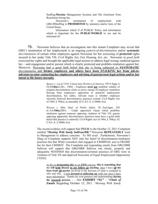 Staffing/Messina Management Systems and The Garretson Firm
                       Resolution Group Inc.
                                Newsome’s     termination   of   employment      with
                       GRG/MStaffing is PROHIBITED by statute(s) and/or laws of the
                       United States.
                                Information which if of PUBLIC Policy and information
                       which is important for the PUBLIC/WORLD to see and be
                       informed of!


        73. Newsome believes that an investigation into this instant Complaint may reveal that
GRG’s termination of her employment is an ongoing pattern-of-discrimination and/or systematic
discrimination of certain white employers against Newsome for her exercising of protected rights
secured to her under Title VII, Civil Rights Act, Fair Housing Act, etc. Newsome in good faith
exercised her rights and brought the applicable legal actions to address legal wrongs rendered against
her – said engagement and/or pursuit which is clearly protected and prohibits retaliation against her.
Moreover, Newsome had a good faith belief that she is being subjected to SYSTEMATIC
discrimination and former employers and others have been STALKING her from job-to-
job/state-to-state contacting her employers and advising of past/present legal actions and/or her
intent to file future lawsuits.

                       Spence v. Local 1250, United Auto Workers of America, 595 F.Supp. 6
                       (N.D.Ohio.E.Div., 1984) - Employee need not establish validity of
                       original discrimination claim to prove charge of employer retaliation
                       flowing from employee's opposition to unlawful employment
                       discrimination, but rather, relevant issue is whether employee
                       sincerely believed discriminatory practices existed. Civil Rights Act
                       of 1964, § 704(a), as amended, 42 U.S.C.A. § 2000e-3(a).

                       Warren v. Ohio Dept. of Public Safety, 24 Fed.Appx. 259
                       (C.A.6.Ohio,2001) - Under opposition clause which prohibits
                       retaliation against someone opposing violation of Title VII, person
                       opposing apparently discriminatory practices must have a good faith
                       belief that practice is unlawful. Civil Rights Act of 1964, § 704(a), 42
                       U.S.C.A. § 2000e-3(a).

               The record evidence will support that PRIOR to the October 12, 2011 Complaint
               entitled “Meeting With Sandy Sullivan/HR,” Newsome REPEATEDLY went
               to Management to address concerns. To NO avail. Furthermore, Newsome’s
               filing of Complaint supports NOT only her belief of discriminatory/retaliatory
               practices but that White coworkers had engaged in CRIMINAL acts to FRAME
               her for their CRIMES! The Complaint and responding emails from GRG/HRR
               Sullivan will support that GRG/HRR Sullivan was timely, properly and
               adequately NOTIFIED that discriminatory/criminal practices of GRG were in
               violation of Title VII and deprived Newsome of Equal Employment Opportunity
               (“EEO):

                       As far as designating this as an EEO concern, this is something that
                       we will both discuss in our follow up meeting, once I have all the
                       facts from all parties involved in the decision of what is assigned to
                       who and why. I look forward to following up with you once I have
                       more information. Thanks for your patience and understanding during
                       the research process. - - -See EXHIBIT “XL” – “Chain of
                       Emails Regarding October 12, 2011 “Meeting With Sandy

                                              Page 115 of 196
 