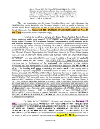 Muir v. Chrysler LLC, 563 F.Supp.2d 783 (N.D.Ohio.W.Div., 2008) -
                      “Protected activity” element of prima facie case of retaliation under
                      Title VII may be met by evidence of opposing an unlawful practice or
                      making a charge, testifying, assisting or participating in an
                      investigation, proceeding or hearing. Civil Rights Act of 1964, §
                      704(a), 42 U.S.C.A. § 2000e-3(a).

        76. An investigation into this instant Complaint/Charge may yield information that
GRG/MStaffing having knowledge that Newsome brought as well as would be bringing civil
lawsuits against former employer(s) as well as legal action AGAINST United States President
Barack Obama, etc. [See Paragraph III. PATTERN-OF-DISCRIMINATION at Nos. 19
and 22(c) above of this instant Complaint/Charge.]
                Therefore, in an effort to aid and abet United States President Barack Obama,
former employers and/or those engaged CONSPIRACIES and CRIMINAL/CIVIL violations,
leveled against Newsome, GRG terminated Newsome’s employment to provide opposing parties
with an undue advantage – by financially devastating Newsome for purposes of creating difficulty
in her bringing legal actions, difficulty in defending FRIVOLOUS Lawsuits as that brought by GRG
on or about February 3, 2011, to keep the PUBLIC/WORLD from knowing of the CORRUPTION
and COVER-UP of United States of America President Barack Obama, his 2012 Campaign Manager
(Jim Messina), Obama’s Administration, the United States Congress, the United States Supreme
Court, etc. and   to provide these opposing parties with an unlawful/illegal
advantage – over any claims that Newsome would be entitled to bring under the applicable
                                   RAISING VALID CONCERNS that such
statutes/laws within the time allotted.
practices are in furtherance of the systematic discrimination leveled against
Newsome and the perpetrators of said discrimination practices are MAJORITY
white – in keeping with each scratching the others back. GRG relying upon its
knowledge of Newsome’s engagement in protected activities and intent to use such information as a
defense, proceeded UNLAWFULLY/ILLEGALLY Terminate Newsome’s employment and go
through her personal possessions for purposes to REMOVE and DESTROY evidence which it knew
was INCRIMINATING and would support the discriminatory practices leveled against Newsome.
Moreover, GRG’s violations of its own policies and procedures. Then GRG on or about February 3,
2012, filed a Lawsuit AGAINST Newsome in efforts of DEPRIVING her of Rights Secured under
the FIRST, FOURTEENTH Amendment of the United States Constitution and other laws of the
United States for purposes of SILENCING (i.e. infringing upon “Freedom of Speech,” “Freedom
of Expression,” etc.) Newsome and keeping information of PUBLIC Policy out of
PUBLIC/GLOBAL Forums.             GRG in FURTHERANCE of their DISCRIMINATORY/
RETALIATORY practices brought a Lawsuit AGAINST Newsome as means of COERCION,
THREATS, BLACKMAIL, BRIBES, EXTORTION, etc. and to get her to waive any rights she had
to bring legal action against it.

            To GRG’s DISAPPOINTMENT, Newsome had submitted her January 10,
2012, document/pleading entitled, “NOTIFICATION FOR TERMINATION - REQUEST FOR
IMPEACHMENT OF PRESIDENT BARACK HUSSEIN OBAMA II – RESPONSE TO THE
ATTACKS ON FLORIDA A&M UNIVERSITY REGARDING ALLEGED HAZING
INCIDENT – REQUEST FOR INTERNATIONAL MILITARY INTERVENTION MAY BE
NECESSARY” [See EXHIBIT “XV” attached hereto and incorporated by reference as if set forth in
full herein] as well as had submitted for filing on or about August      31, 2011, pleading entitled,
                                            Page 117 of 196
 